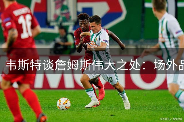 韦斯特谈詹姆斯伟大之处：场外品格同样关键